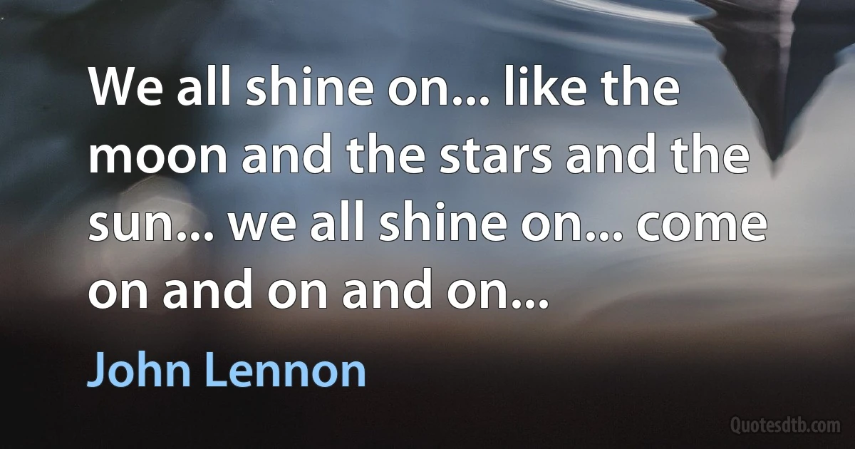 We all shine on... like the moon and the stars and the sun... we all shine on... come on and on and on... (John Lennon)