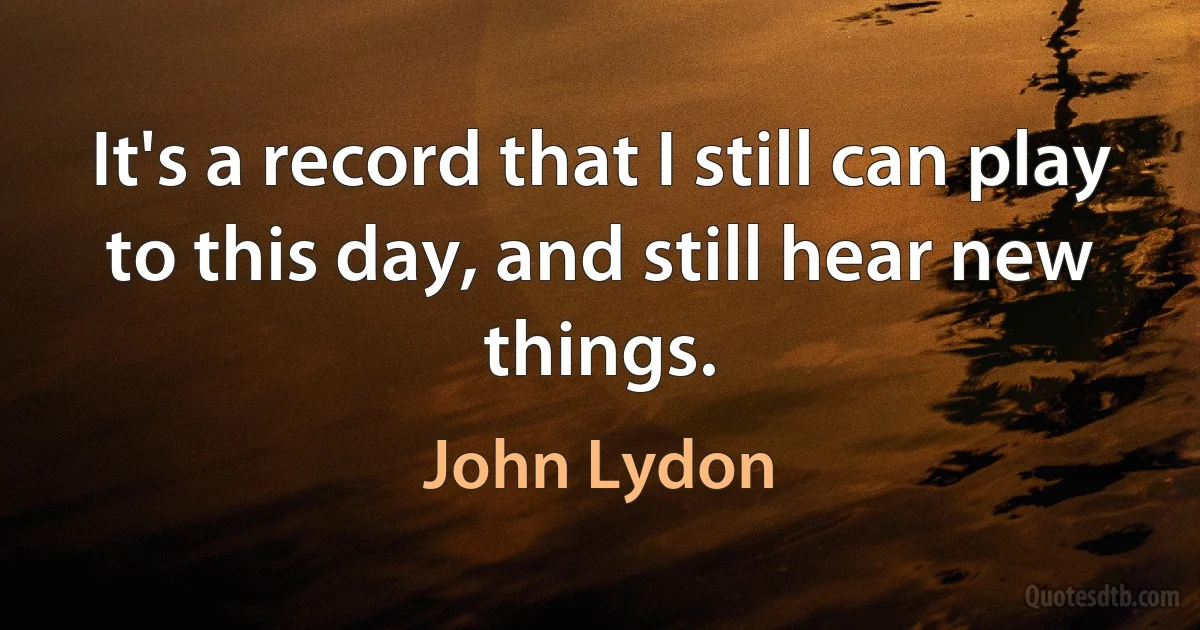 It's a record that I still can play to this day, and still hear new things. (John Lydon)