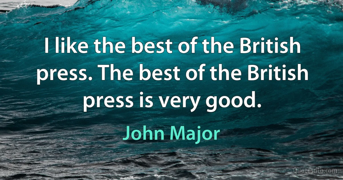 I like the best of the British press. The best of the British press is very good. (John Major)