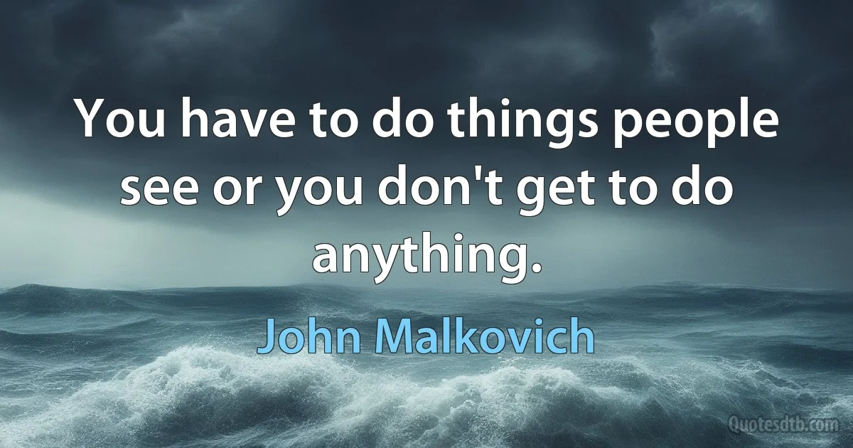 You have to do things people see or you don't get to do anything. (John Malkovich)