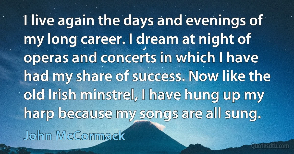 I live again the days and evenings of my long career. I dream at night of operas and concerts in which I have had my share of success. Now like the old Irish minstrel, I have hung up my harp because my songs are all sung. (John McCormack)