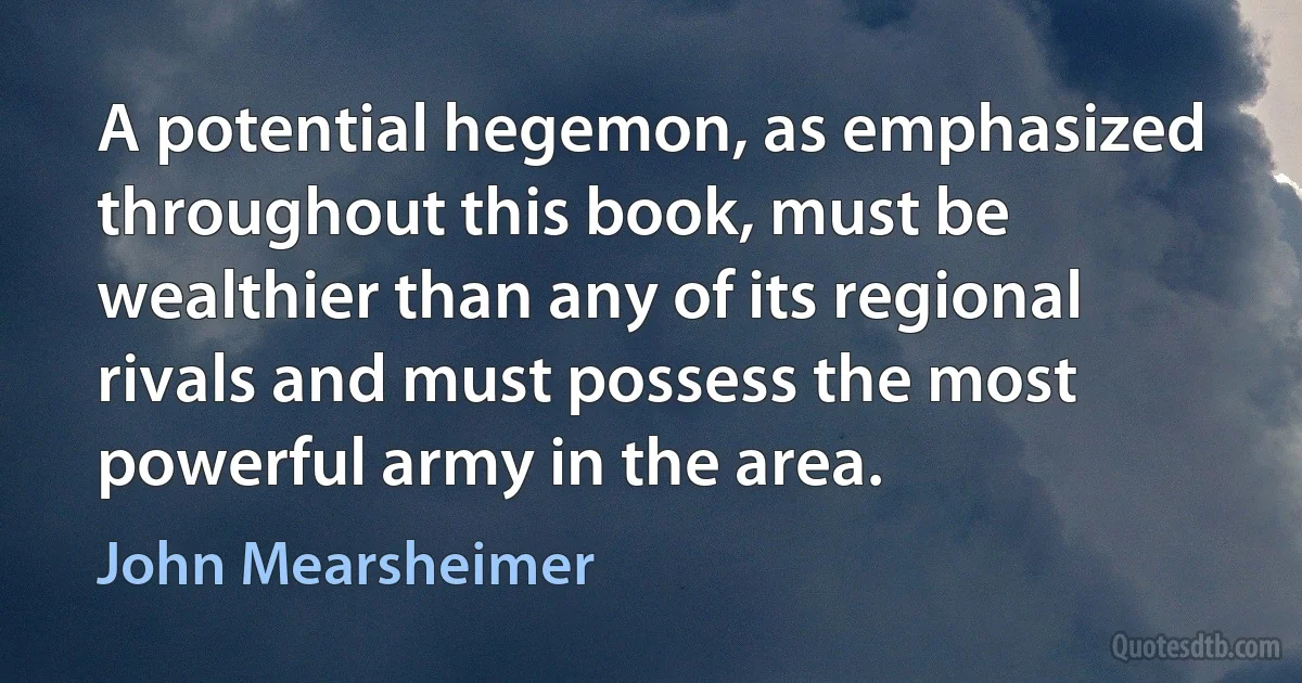 A potential hegemon, as emphasized throughout this book, must be wealthier than any of its regional rivals and must possess the most powerful army in the area. (John Mearsheimer)