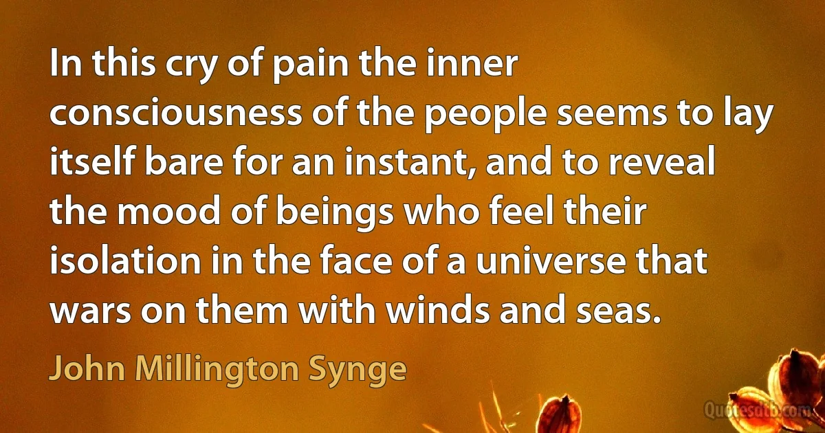 In this cry of pain the inner consciousness of the people seems to lay itself bare for an instant, and to reveal the mood of beings who feel their isolation in the face of a universe that wars on them with winds and seas. (John Millington Synge)