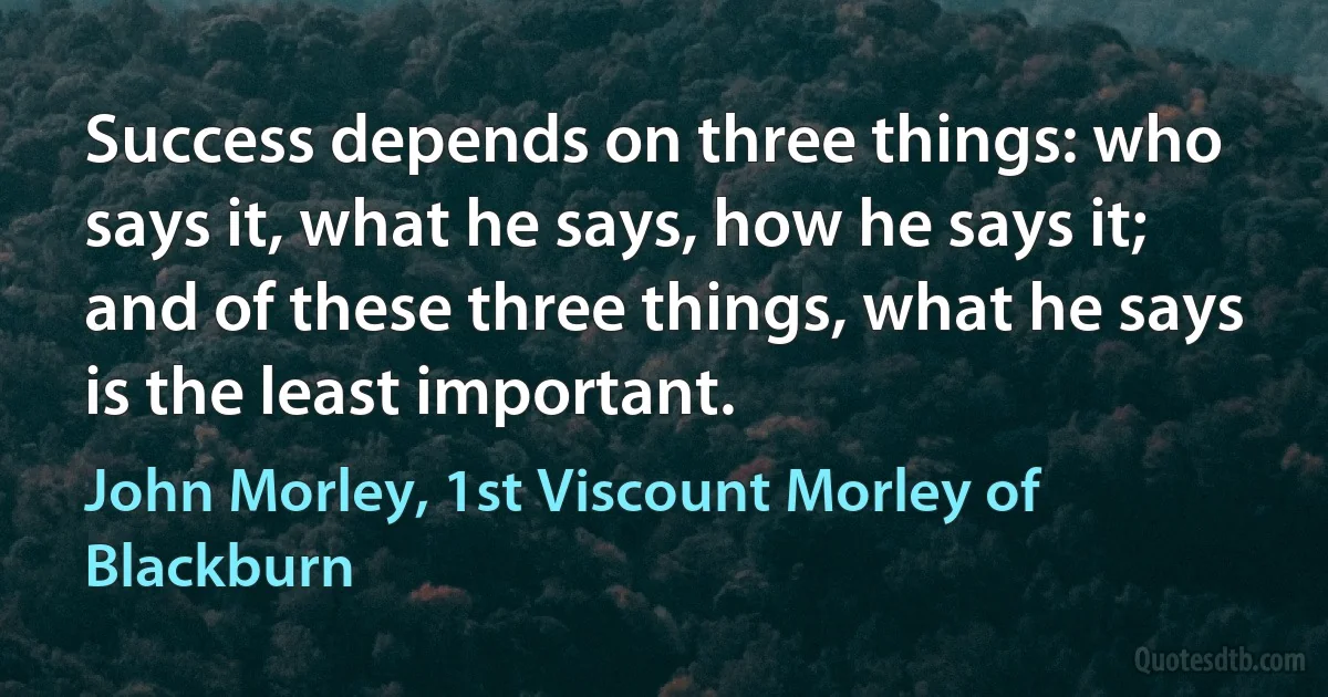 Success depends on three things: who says it, what he says, how he says it; and of these three things, what he says is the least important. (John Morley, 1st Viscount Morley of Blackburn)