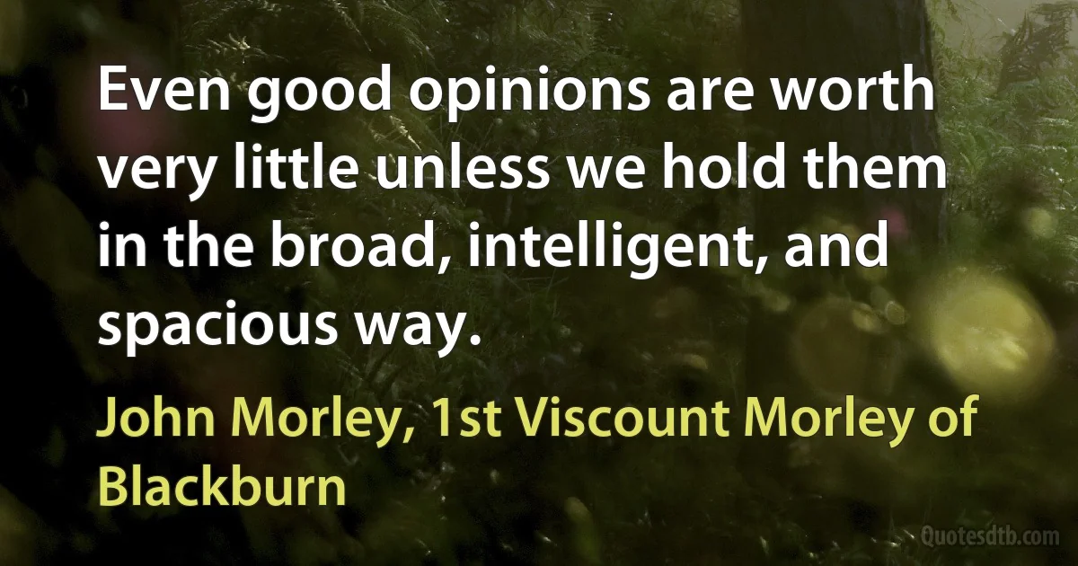 Even good opinions are worth very little unless we hold them in the broad, intelligent, and spacious way. (John Morley, 1st Viscount Morley of Blackburn)