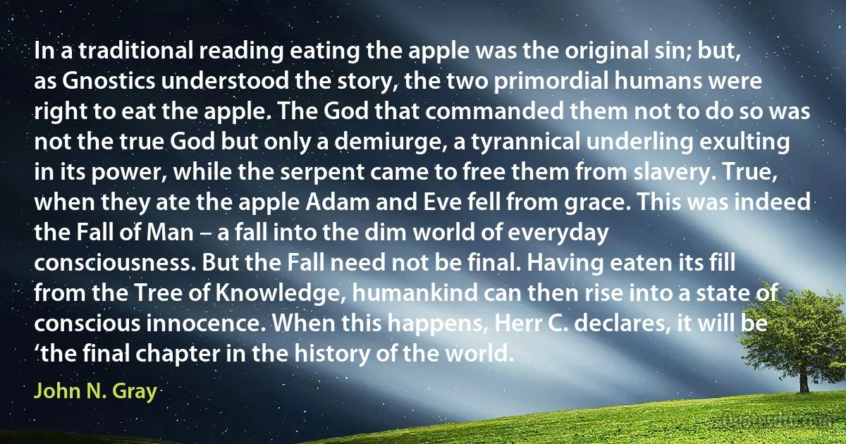 In a traditional reading eating the apple was the original sin; but, as Gnostics understood the story, the two primordial humans were right to eat the apple. The God that commanded them not to do so was not the true God but only a demiurge, a tyrannical underling exulting in its power, while the serpent came to free them from slavery. True, when they ate the apple Adam and Eve fell from grace. This was indeed the Fall of Man – a fall into the dim world of everyday consciousness. But the Fall need not be final. Having eaten its fill from the Tree of Knowledge, humankind can then rise into a state of conscious innocence. When this happens, Herr C. declares, it will be ‘the final chapter in the history of the world. (John N. Gray)