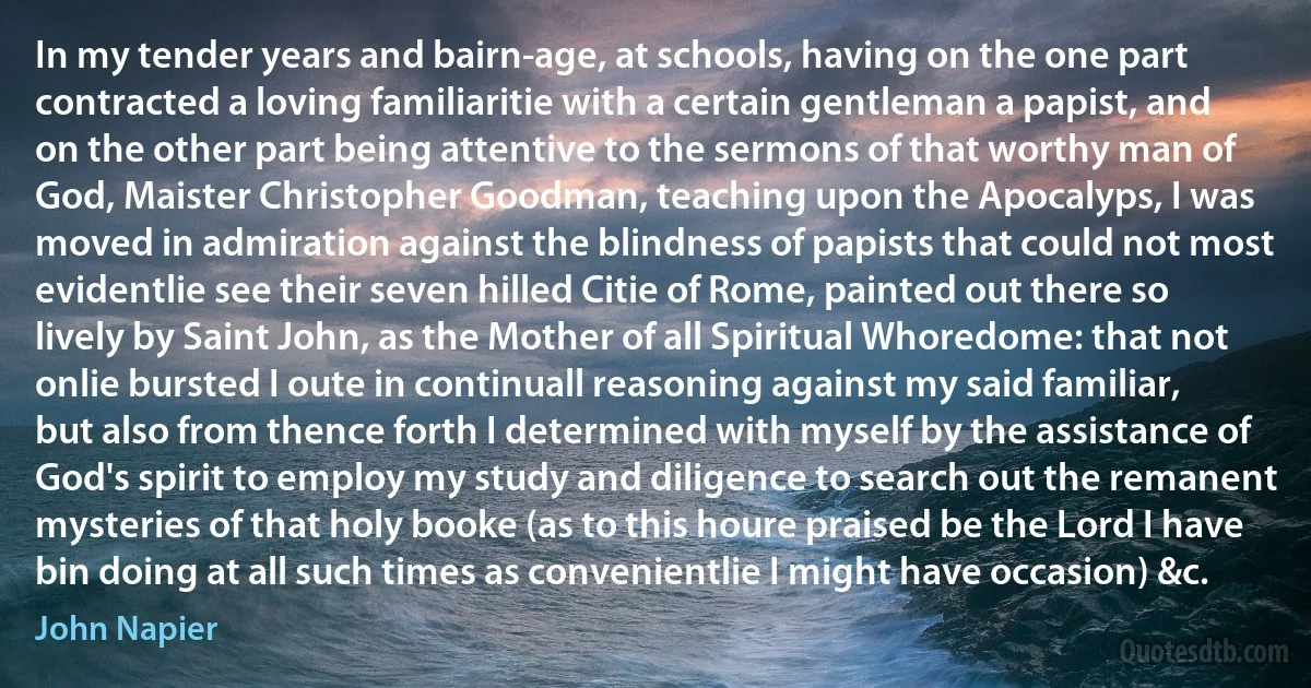 In my tender years and bairn-age, at schools, having on the one part contracted a loving familiaritie with a certain gentleman a papist, and on the other part being attentive to the sermons of that worthy man of God, Maister Christopher Goodman, teaching upon the Apocalyps, I was moved in admiration against the blindness of papists that could not most evidentlie see their seven hilled Citie of Rome, painted out there so lively by Saint John, as the Mother of all Spiritual Whoredome: that not onlie bursted I oute in continuall reasoning against my said familiar, but also from thence forth I determined with myself by the assistance of God's spirit to employ my study and diligence to search out the remanent mysteries of that holy booke (as to this houre praised be the Lord I have bin doing at all such times as convenientlie I might have occasion) &c. (John Napier)