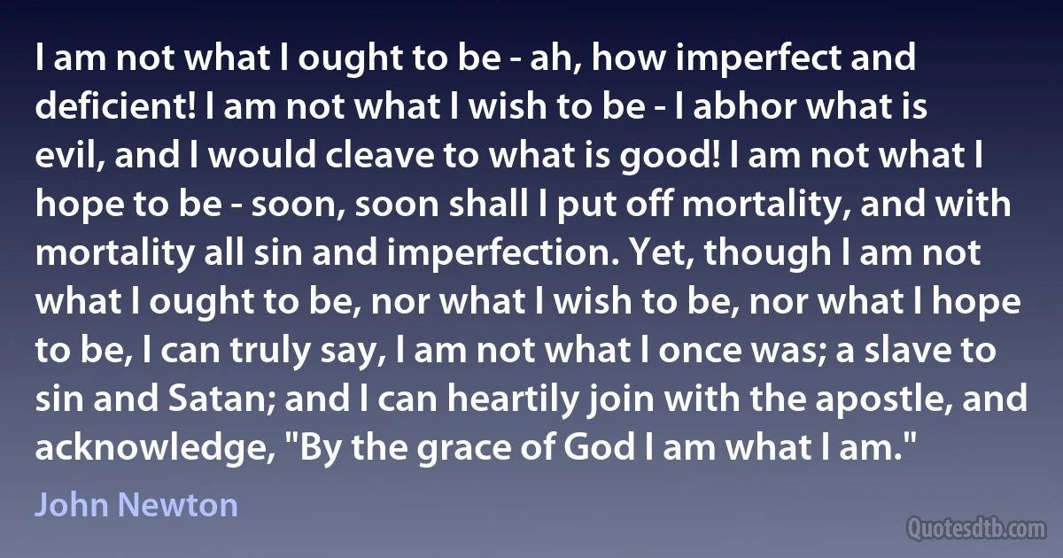 I am not what I ought to be - ah, how imperfect and deficient! I am not what I wish to be - I abhor what is evil, and I would cleave to what is good! I am not what I hope to be - soon, soon shall I put off mortality, and with mortality all sin and imperfection. Yet, though I am not what I ought to be, nor what I wish to be, nor what I hope to be, I can truly say, I am not what I once was; a slave to sin and Satan; and I can heartily join with the apostle, and acknowledge, "By the grace of God I am what I am." (John Newton)