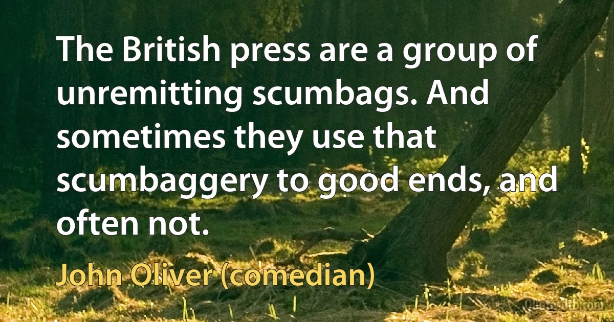 The British press are a group of unremitting scumbags. And sometimes they use that scumbaggery to good ends, and often not. (John Oliver (comedian))