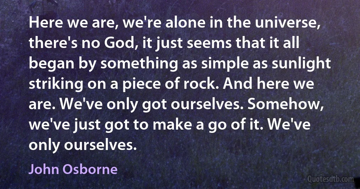 Here we are, we're alone in the universe, there's no God, it just seems that it all began by something as simple as sunlight striking on a piece of rock. And here we are. We've only got ourselves. Somehow, we've just got to make a go of it. We've only ourselves. (John Osborne)