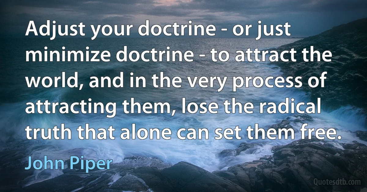 Adjust your doctrine - or just minimize doctrine - to attract the world, and in the very process of attracting them, lose the radical truth that alone can set them free. (John Piper)