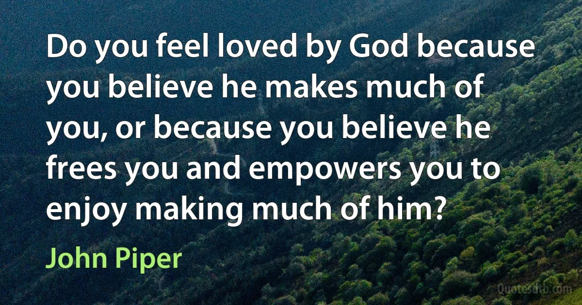 Do you feel loved by God because you believe he makes much of you, or because you believe he frees you and empowers you to enjoy making much of him? (John Piper)