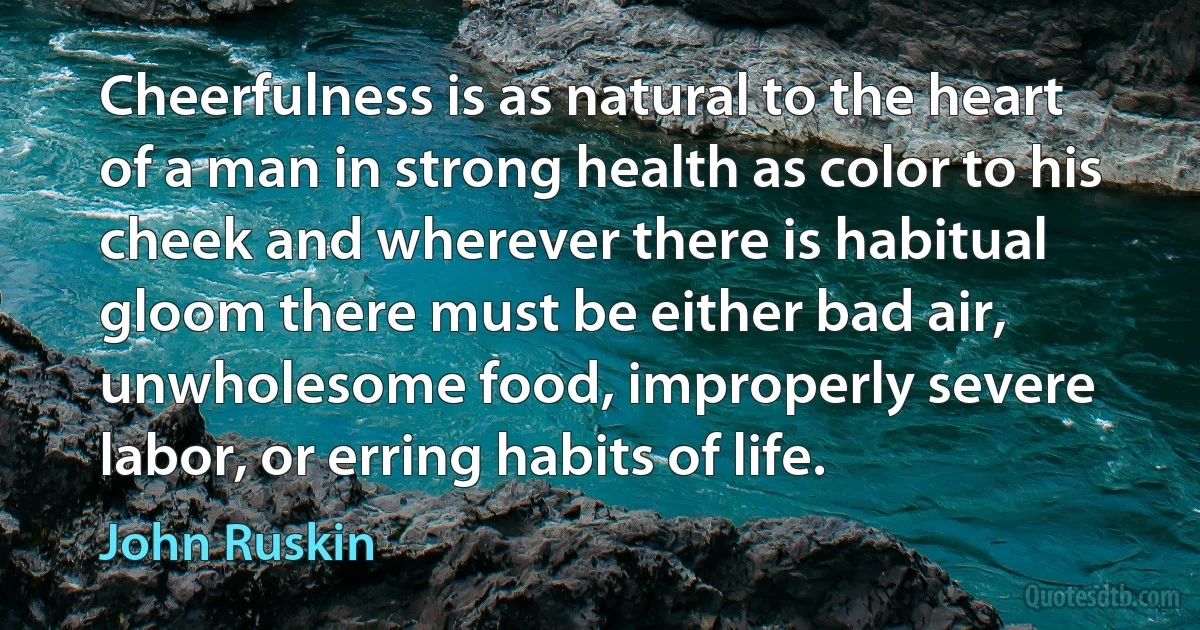 Cheerfulness is as natural to the heart of a man in strong health as color to his cheek and wherever there is habitual gloom there must be either bad air, unwholesome food, improperly severe labor, or erring habits of life. (John Ruskin)