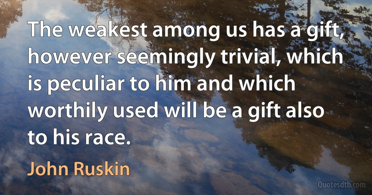 The weakest among us has a gift, however seemingly trivial, which is peculiar to him and which worthily used will be a gift also to his race. (John Ruskin)