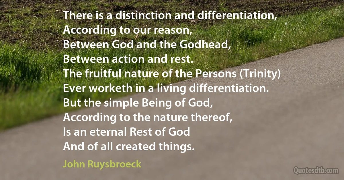 There is a distinction and differentiation,
According to our reason,
Between God and the Godhead,
Between action and rest.
The fruitful nature of the Persons (Trinity)
Ever worketh in a living differentiation.
But the simple Being of God,
According to the nature thereof,
Is an eternal Rest of God
And of all created things. (John Ruysbroeck)