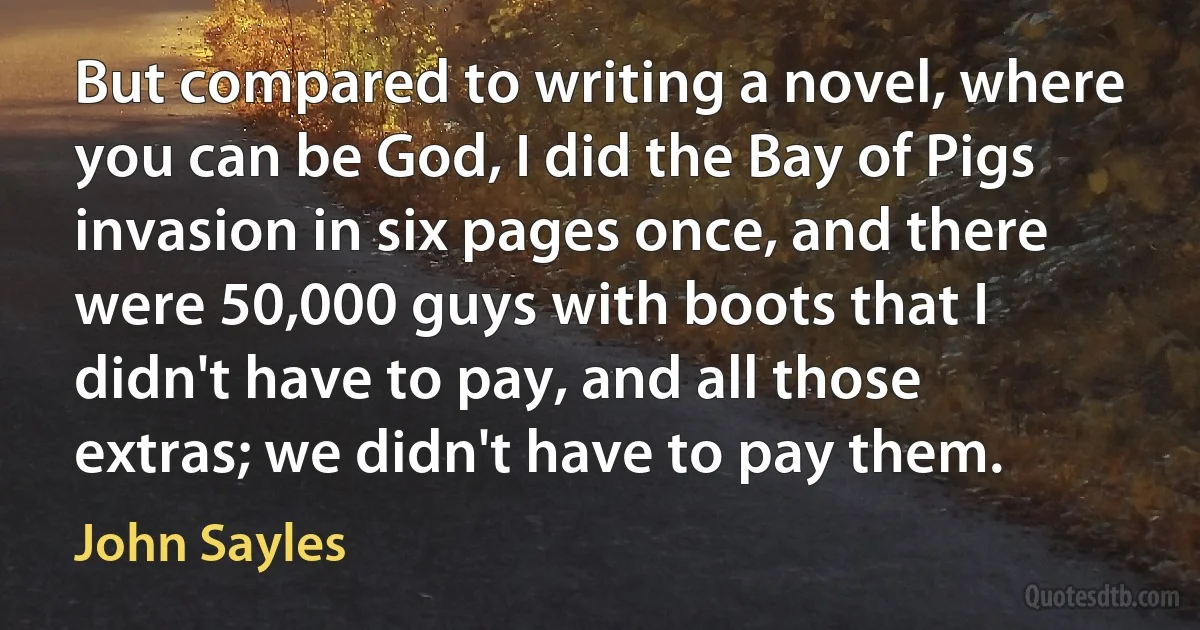 But compared to writing a novel, where you can be God, I did the Bay of Pigs invasion in six pages once, and there were 50,000 guys with boots that I didn't have to pay, and all those extras; we didn't have to pay them. (John Sayles)