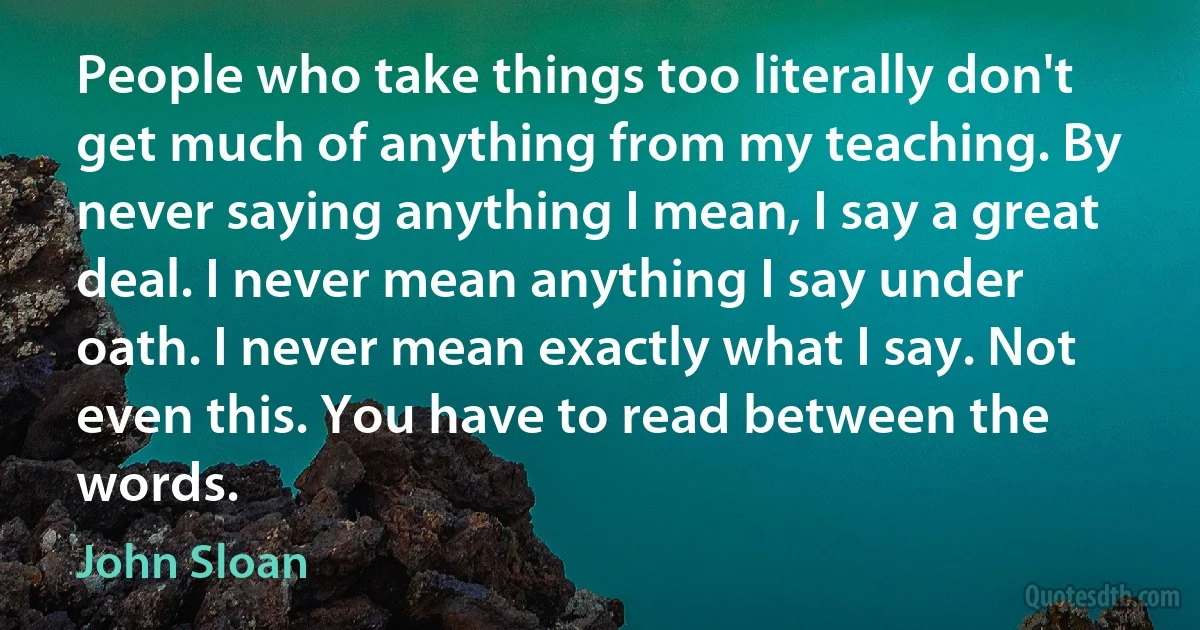 People who take things too literally don't get much of anything from my teaching. By never saying anything I mean, I say a great deal. I never mean anything I say under oath. I never mean exactly what I say. Not even this. You have to read between the words. (John Sloan)