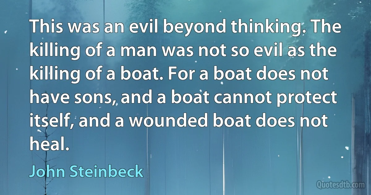 This was an evil beyond thinking. The killing of a man was not so evil as the killing of a boat. For a boat does not have sons, and a boat cannot protect itself, and a wounded boat does not heal. (John Steinbeck)