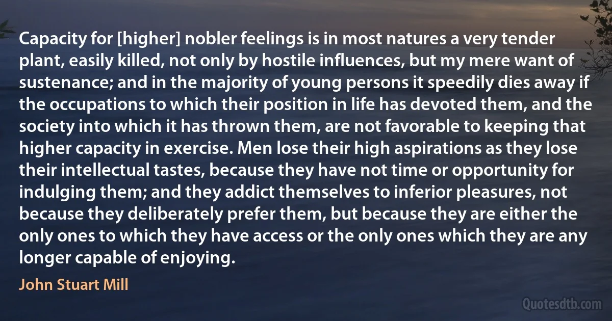 Capacity for [higher] nobler feelings is in most natures a very tender plant, easily killed, not only by hostile influences, but my mere want of sustenance; and in the majority of young persons it speedily dies away if the occupations to which their position in life has devoted them, and the society into which it has thrown them, are not favorable to keeping that higher capacity in exercise. Men lose their high aspirations as they lose their intellectual tastes, because they have not time or opportunity for indulging them; and they addict themselves to inferior pleasures, not because they deliberately prefer them, but because they are either the only ones to which they have access or the only ones which they are any longer capable of enjoying. (John Stuart Mill)