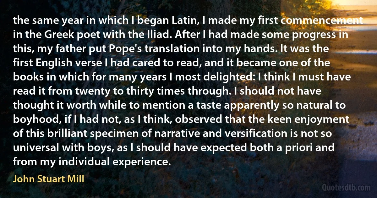 the same year in which I began Latin, I made my first commencement in the Greek poet with the Iliad. After I had made some progress in this, my father put Pope's translation into my hands. It was the first English verse I had cared to read, and it became one of the books in which for many years I most delighted: I think I must have read it from twenty to thirty times through. I should not have thought it worth while to mention a taste apparently so natural to boyhood, if I had not, as I think, observed that the keen enjoyment of this brilliant specimen of narrative and versification is not so universal with boys, as I should have expected both a priori and from my individual experience. (John Stuart Mill)