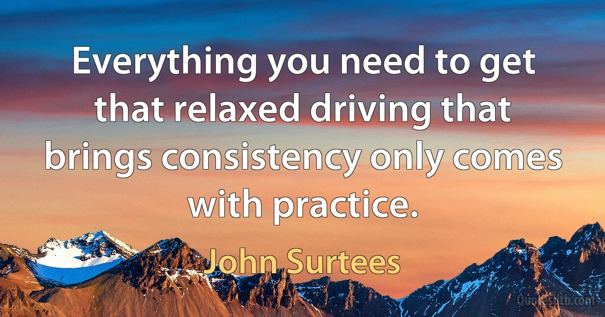 Everything you need to get that relaxed driving that brings consistency only comes with practice. (John Surtees)