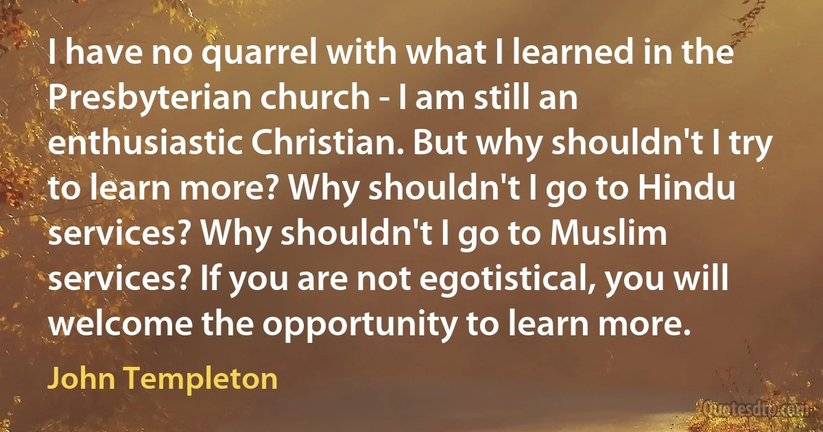 I have no quarrel with what I learned in the Presbyterian church - I am still an enthusiastic Christian. But why shouldn't I try to learn more? Why shouldn't I go to Hindu services? Why shouldn't I go to Muslim services? If you are not egotistical, you will welcome the opportunity to learn more. (John Templeton)