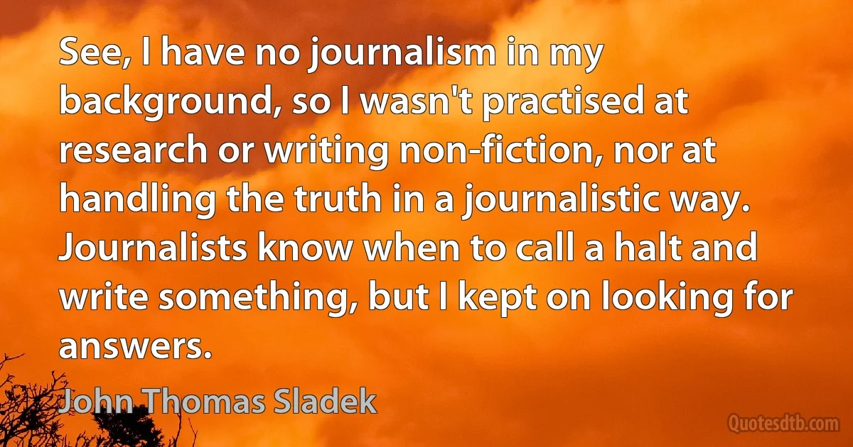 See, I have no journalism in my background, so I wasn't practised at research or writing non-fiction, nor at handling the truth in a journalistic way. Journalists know when to call a halt and write something, but I kept on looking for answers. (John Thomas Sladek)