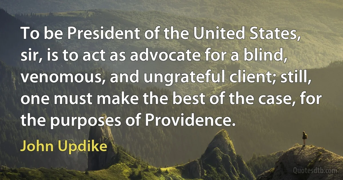 To be President of the United States, sir, is to act as advocate for a blind, venomous, and ungrateful client; still, one must make the best of the case, for the purposes of Providence. (John Updike)