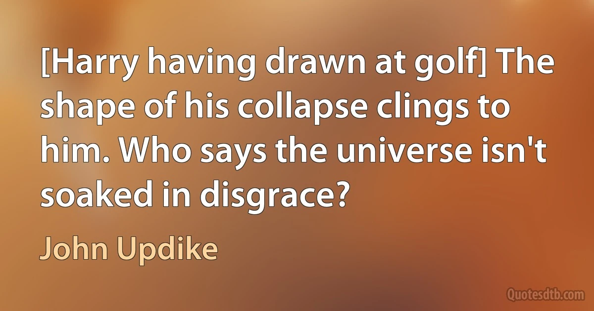 [Harry having drawn at golf] The shape of his collapse clings to him. Who says the universe isn't soaked in disgrace? (John Updike)