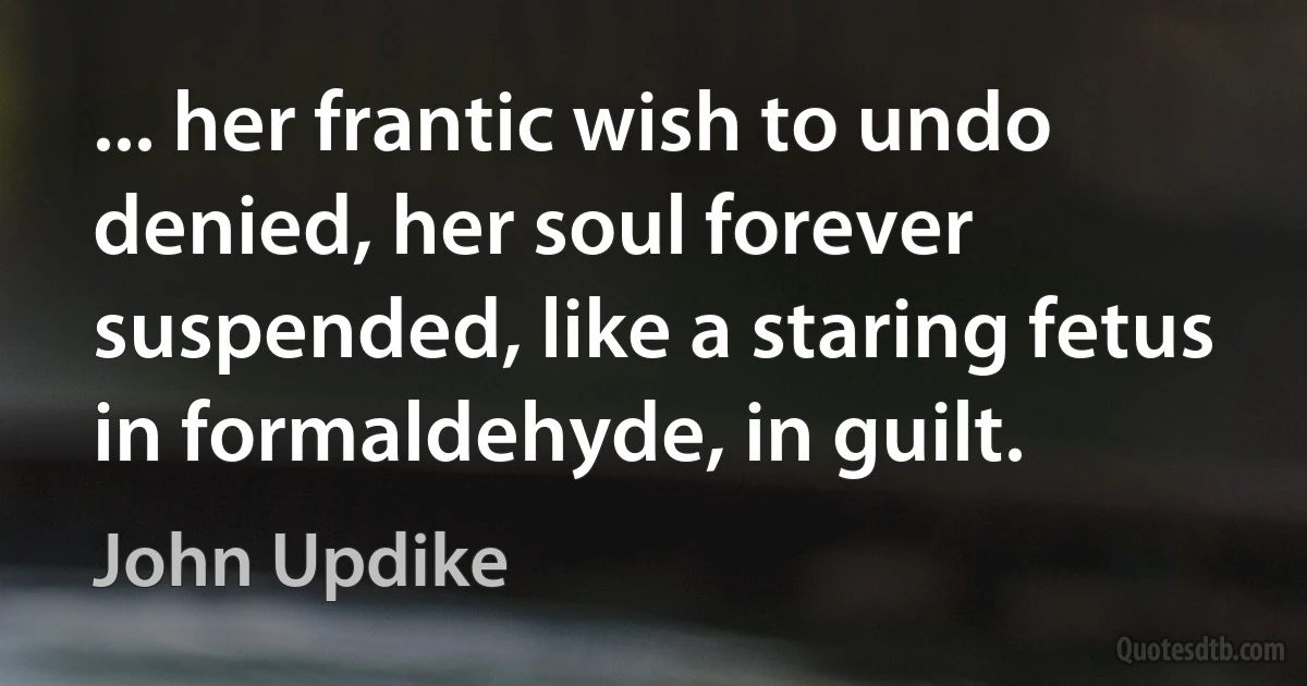 ... her frantic wish to undo denied, her soul forever suspended, like a staring fetus in formaldehyde, in guilt. (John Updike)