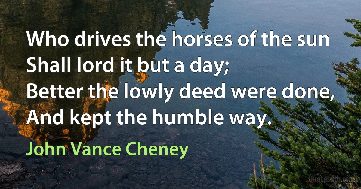 Who drives the horses of the sun
Shall lord it but a day;
Better the lowly deed were done,
And kept the humble way. (John Vance Cheney)