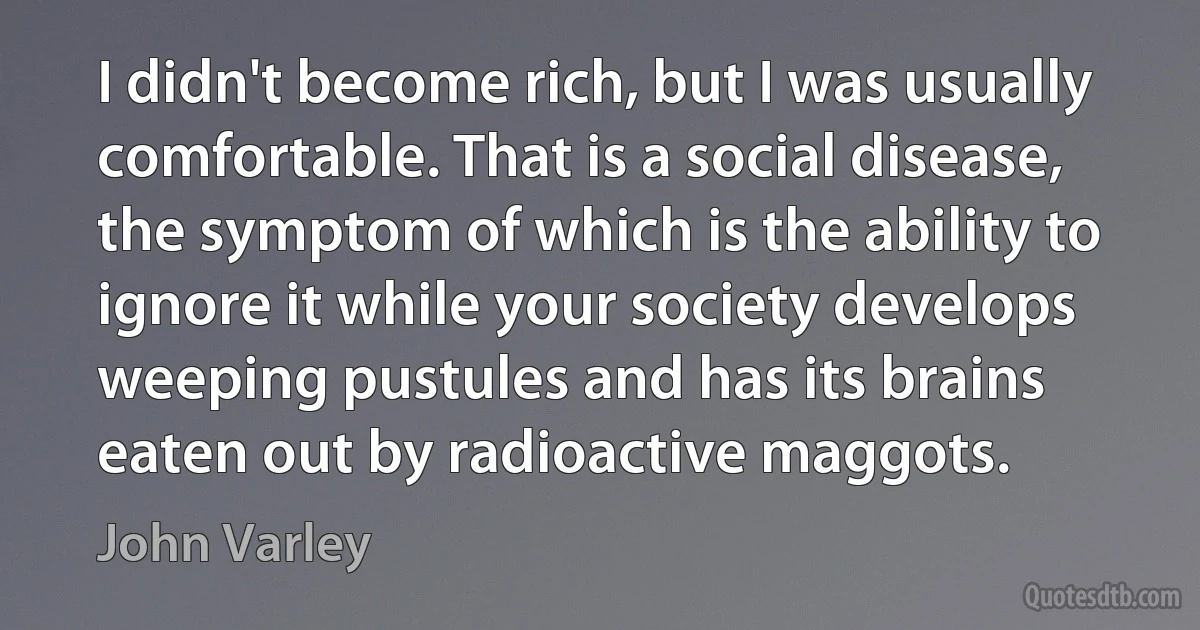 I didn't become rich, but I was usually comfortable. That is a social disease, the symptom of which is the ability to ignore it while your society develops weeping pustules and has its brains eaten out by radioactive maggots. (John Varley)