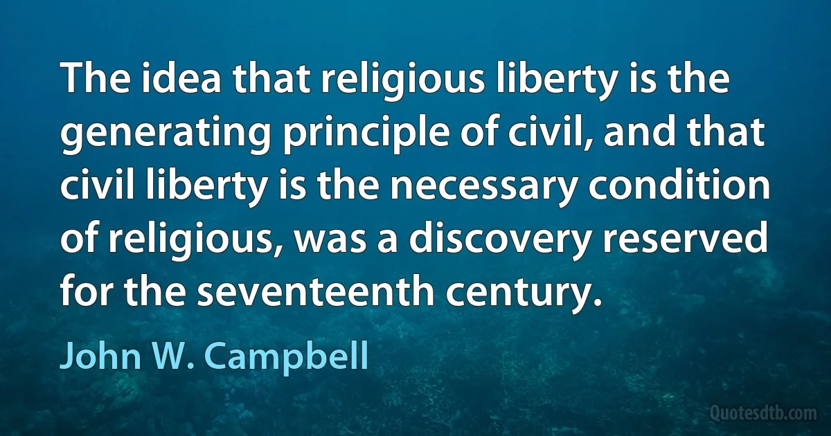 The idea that religious liberty is the generating principle of civil, and that civil liberty is the necessary condition of religious, was a discovery reserved for the seventeenth century. (John W. Campbell)