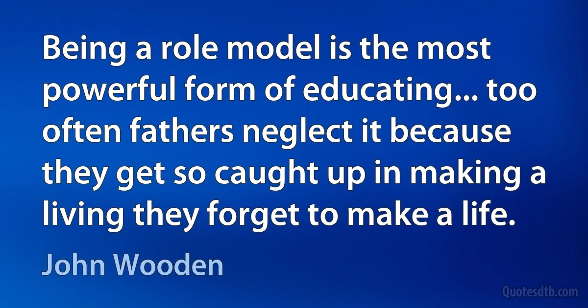 Being a role model is the most powerful form of educating... too often fathers neglect it because they get so caught up in making a living they forget to make a life. (John Wooden)