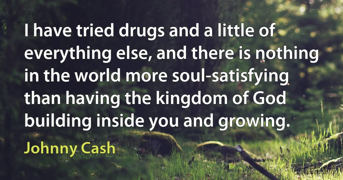 I have tried drugs and a little of everything else, and there is nothing in the world more soul-satisfying than having the kingdom of God building inside you and growing. (Johnny Cash)