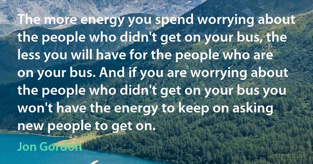 The more energy you spend worrying about the people who didn't get on your bus, the less you will have for the people who are on your bus. And if you are worrying about the people who didn't get on your bus you won't have the energy to keep on asking new people to get on. (Jon Gordon)