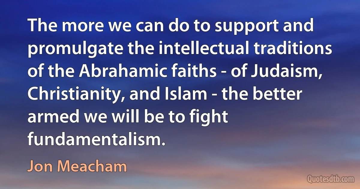 The more we can do to support and promulgate the intellectual traditions of the Abrahamic faiths - of Judaism, Christianity, and Islam - the better armed we will be to fight fundamentalism. (Jon Meacham)