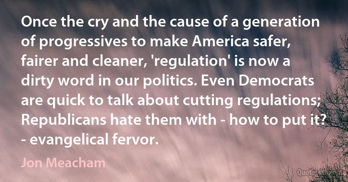 Once the cry and the cause of a generation of progressives to make America safer, fairer and cleaner, 'regulation' is now a dirty word in our politics. Even Democrats are quick to talk about cutting regulations; Republicans hate them with - how to put it? - evangelical fervor. (Jon Meacham)