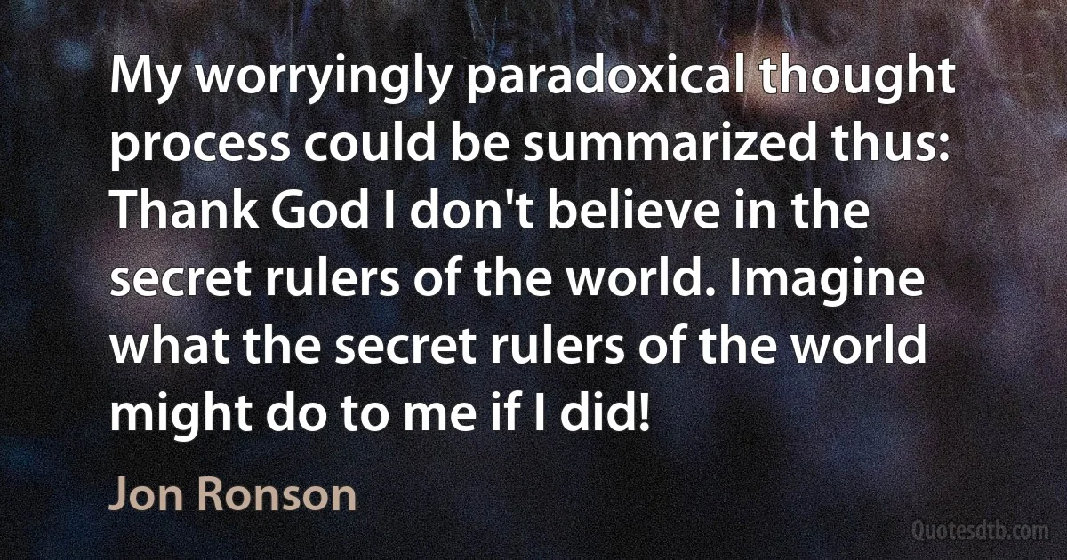 My worryingly paradoxical thought process could be summarized thus: Thank God I don't believe in the secret rulers of the world. Imagine what the secret rulers of the world might do to me if I did! (Jon Ronson)