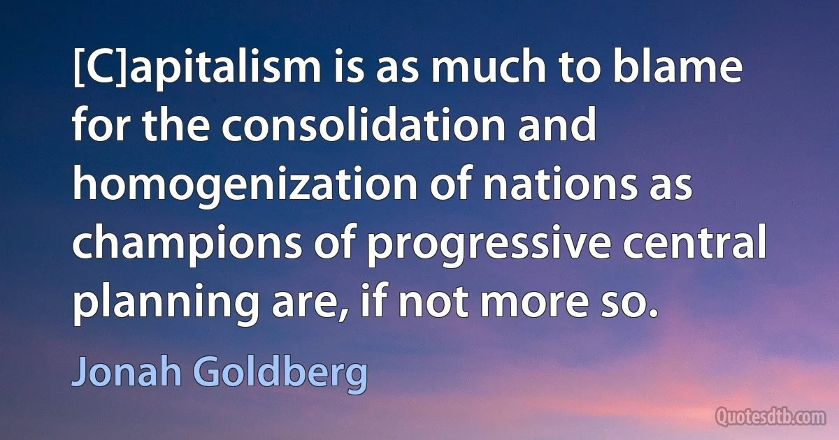 [C]apitalism is as much to blame for the consolidation and homogenization of nations as champions of progressive central planning are, if not more so. (Jonah Goldberg)