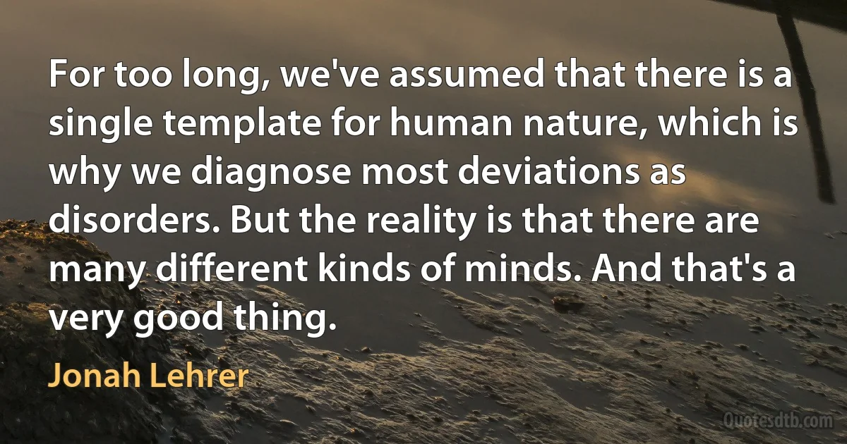 For too long, we've assumed that there is a single template for human nature, which is why we diagnose most deviations as disorders. But the reality is that there are many different kinds of minds. And that's a very good thing. (Jonah Lehrer)