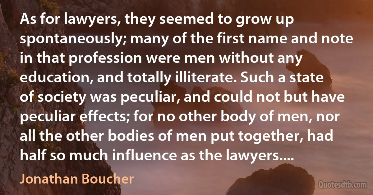 As for lawyers, they seemed to grow up spontaneously; many of the first name and note in that profession were men without any education, and totally illiterate. Such a state of society was peculiar, and could not but have peculiar effects; for no other body of men, nor all the other bodies of men put together, had half so much influence as the lawyers.... (Jonathan Boucher)