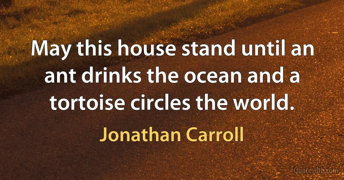 May this house stand until an ant drinks the ocean and a tortoise circles the world. (Jonathan Carroll)