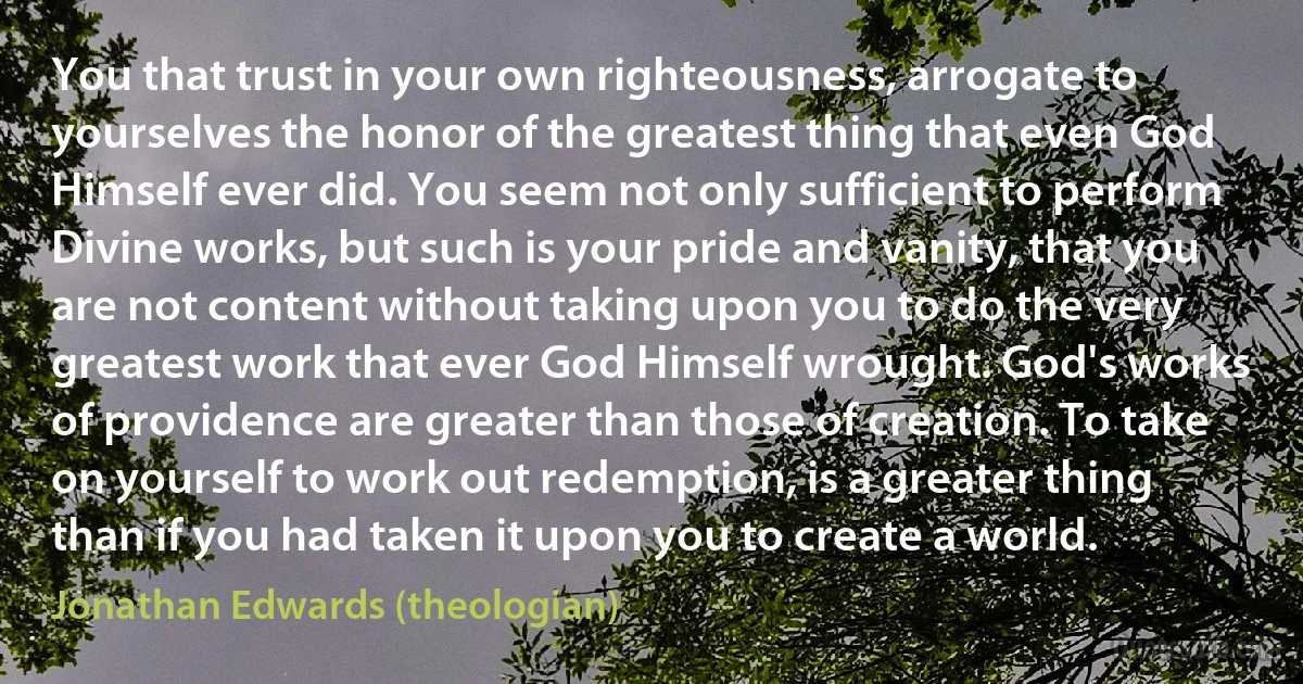 You that trust in your own righteousness, arrogate to yourselves the honor of the greatest thing that even God Himself ever did. You seem not only sufficient to perform Divine works, but such is your pride and vanity, that you are not content without taking upon you to do the very greatest work that ever God Himself wrought. God's works of providence are greater than those of creation. To take on yourself to work out redemption, is a greater thing than if you had taken it upon you to create a world. (Jonathan Edwards (theologian))