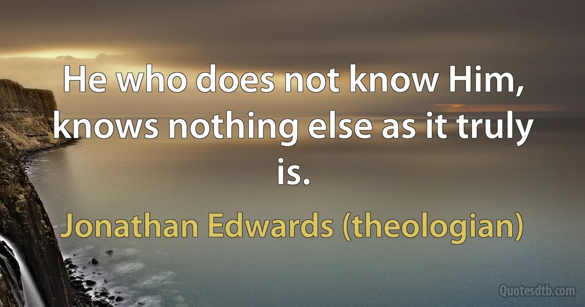 He who does not know Him, knows nothing else as it truly is. (Jonathan Edwards (theologian))