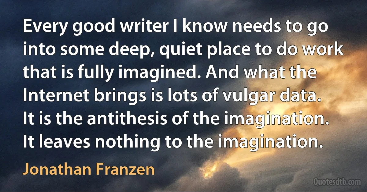 Every good writer I know needs to go into some deep, quiet place to do work that is fully imagined. And what the Internet brings is lots of vulgar data. It is the antithesis of the imagination. It leaves nothing to the imagination. (Jonathan Franzen)