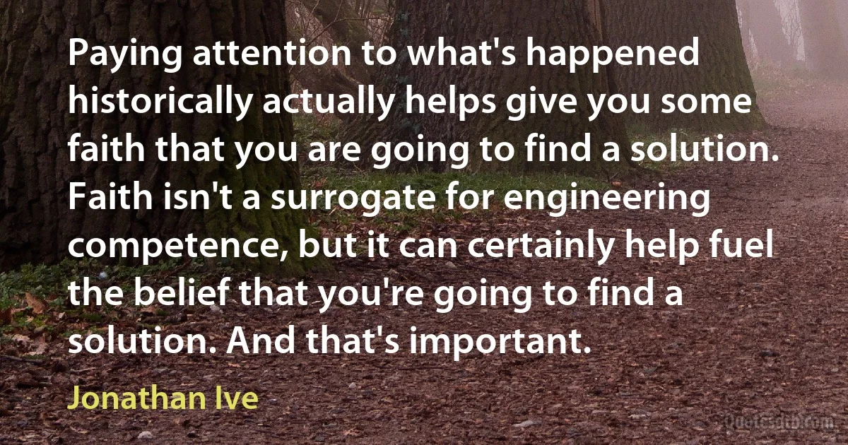 Paying attention to what's happened historically actually helps give you some faith that you are going to find a solution. Faith isn't a surrogate for engineering competence, but it can certainly help fuel the belief that you're going to find a solution. And that's important. (Jonathan Ive)