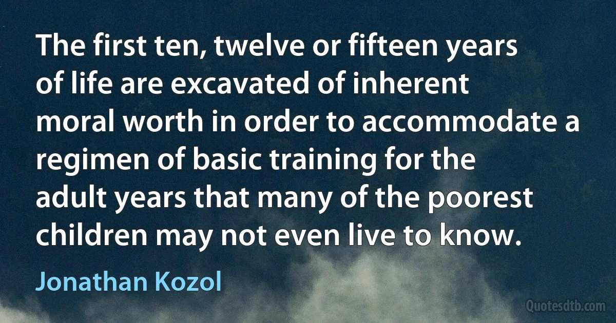 The first ten, twelve or fifteen years of life are excavated of inherent moral worth in order to accommodate a regimen of basic training for the adult years that many of the poorest children may not even live to know. (Jonathan Kozol)