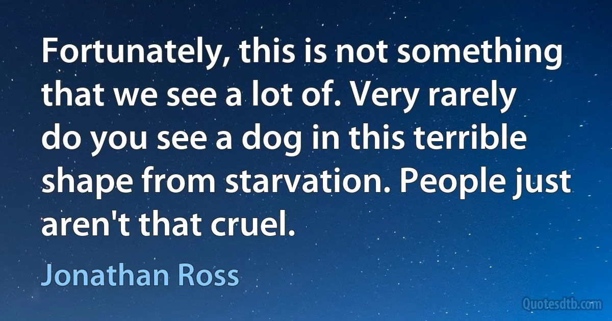 Fortunately, this is not something that we see a lot of. Very rarely do you see a dog in this terrible shape from starvation. People just aren't that cruel. (Jonathan Ross)