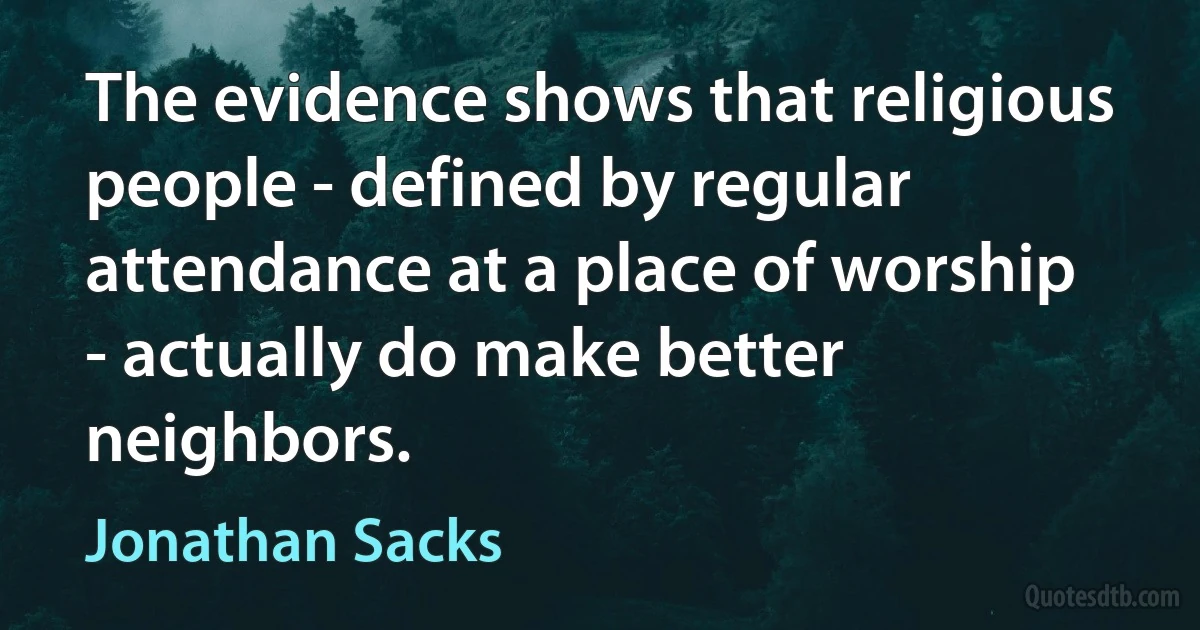 The evidence shows that religious people - defined by regular attendance at a place of worship - actually do make better neighbors. (Jonathan Sacks)